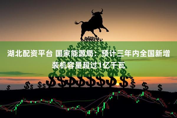 湖北配资平台 国家能源局：预计三年内全国新增装机容量超过1亿千瓦