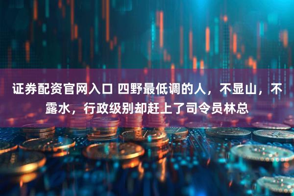 证券配资官网入口 四野最低调的人，不显山，不露水，行政级别却赶上了司令员林总