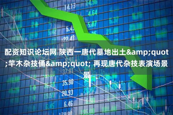 配资知识论坛网 陕西一唐代墓地出土"竿木杂技俑" 再现唐代杂技表演场景