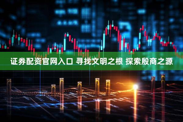 证券配资官网入口 寻找文明之根 探索殷商之源