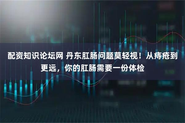 配资知识论坛网 丹东肛肠问题莫轻视！从痔疮到更远，你的肛肠需要一份体检