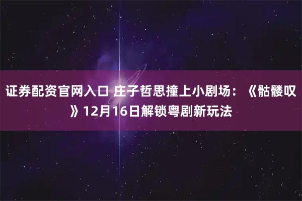 证券配资官网入口 庄子哲思撞上小剧场：《骷髅叹》12月16日解锁粤剧新玩法