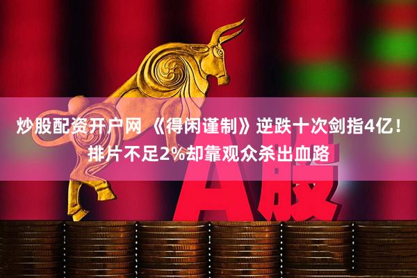 炒股配资开户网 《得闲谨制》逆跌十次剑指4亿！排片不足2%却靠观众杀出血路