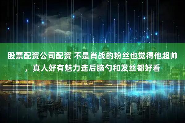 股票配资公司配资 不是肖战的粉丝也觉得他超帅，真人好有魅力连后脑勺和发丝都好看