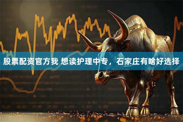 股票配资官方我 想读护理中专，石家庄有啥好选择